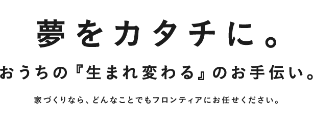 夢をカタチに。おうちが『生まれ変わる』のお手伝い。家づくりなら、どんなことでもフロンティアにお任せください。