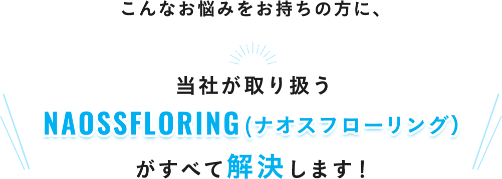 こんなお悩みをお持ちの方に、当社が取り扱うNAOSSFLORING（ナオスフローリング）がすべて解決します！