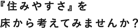 「住みやすさ」を床から考えてみませんか？