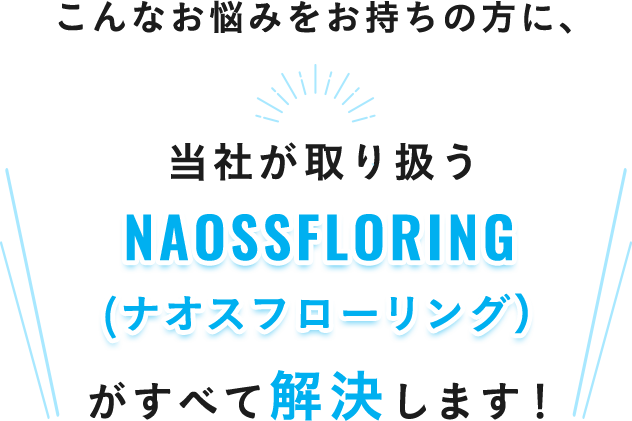 こんなお悩みをお持ちの方に、当社が取り扱うNAOSSFLORING（ナオスフローリング）がすべて解決します！